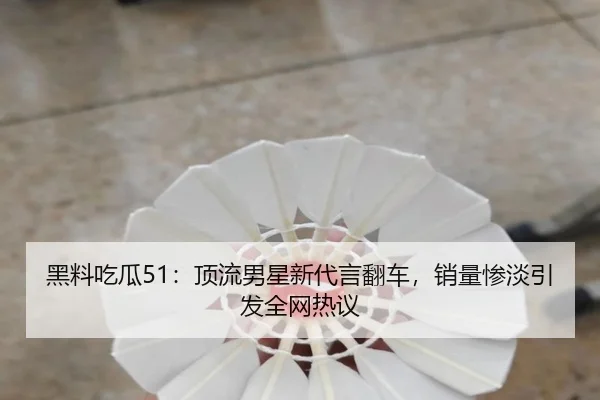 黑料吃瓜51：顶流男星新代言翻车，销量惨淡引发全网热议