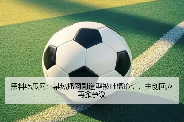 黑料吃瓜网：某热播网剧造型被吐槽廉价，主创回应再掀争议